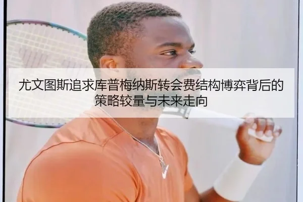 尤文图斯追求库普梅纳斯转会费结构博弈背后的策略较量与未来走向
