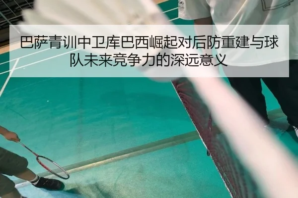 巴萨青训中卫库巴西崛起对后防重建与球队未来竞争力的深远意义