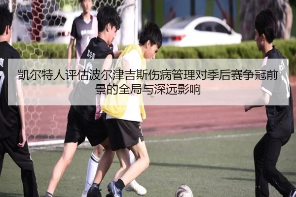 凯尔特人评估波尔津吉斯伤病管理对季后赛争冠前景的全局与深远影响
